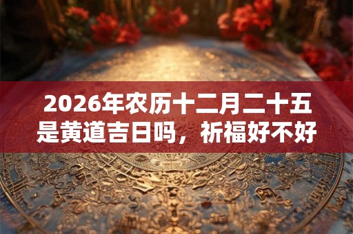 2026年农历十二月二十五是黄道吉日吗,祈福好不好? 2026年农历十二月二十五是黄道吉日吗,祈福好不好?