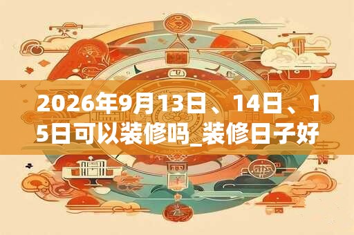 2026年9月13日、14日、15日可以装修吗_装修日子好吗
