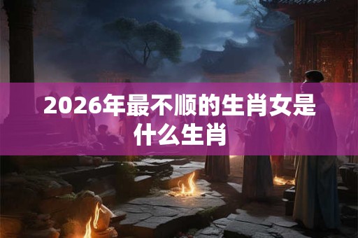 2026年最不顺的生肖女是什么生肖