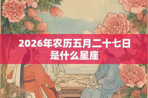 2026年农历五月二十七日是什么星座 2026年农历五月二十七日是什么星座