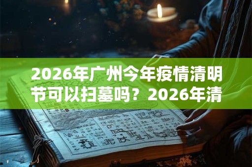 2026年广州今年疫情清明节可以扫墓吗？2026年清明扫墓通知