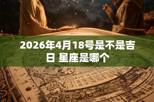 2026年4月18号是不是吉日 星座是哪个 2026年4月18号是不是吉日 星座是哪个