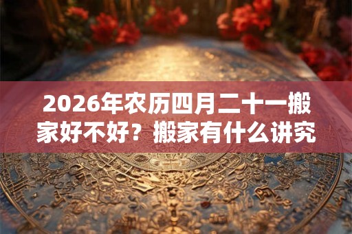 2026年农历四月二十一搬家好不好？搬家有什么讲究？