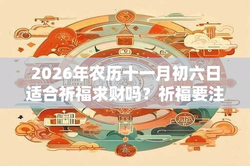 2026年农历十一月初六日适合祈福求财吗?祈福要注意什么? 2026年农历十一月初六日适合祈福求财吗?祈福要注意什么?