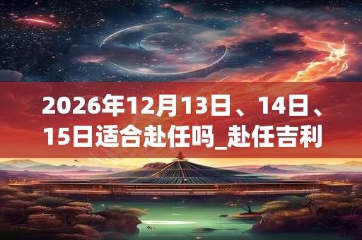 2026年12月13日、14日、15日适合赴任吗_赴任吉利吗