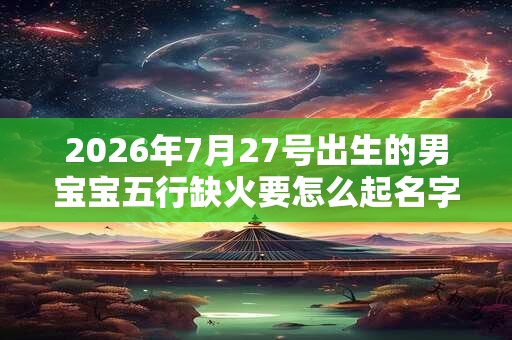 2026年7月27号出生的男宝宝五行缺火要怎么起名字 2026年7月27号出生的男宝宝五行缺火要怎么起名字
