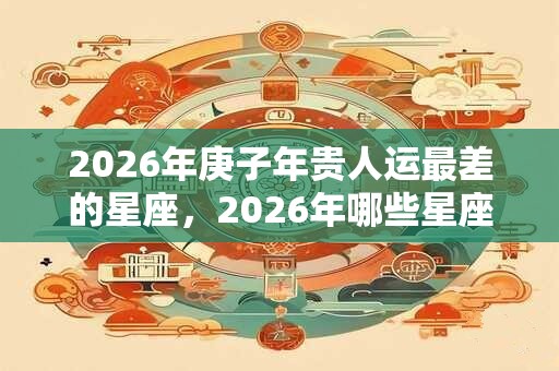 2026年庚子年贵人运最差的星座，2026年哪些星座贵人运差？