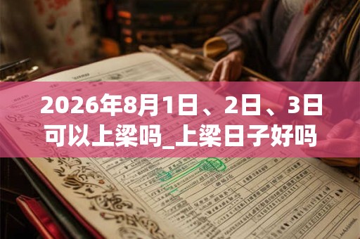 2026年8月1日、2日、3日可以上梁吗_上梁日子好吗