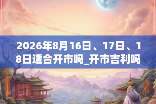 2026年8月16日、17日、18日适合开市吗_开市吉利吗