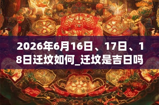 2026年6月16日、17日、18日迁坟如何_迁坟是吉日吗