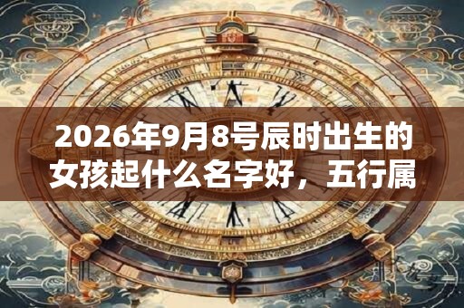 2026年9月8号辰时出生的女孩起什么名字好，五行属什么