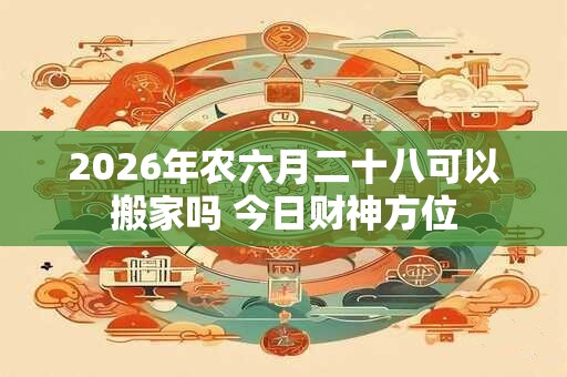 2026年农六月二十八可以搬家吗 今日财神方位 2026年农六月二十八可以搬家吗 今日财神方位