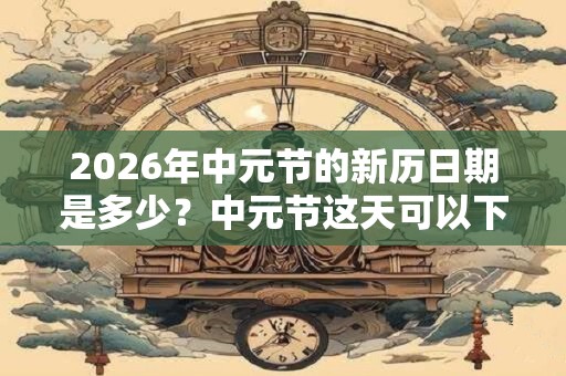 2026年中元节的新历日期是多少?中元节这天可以下葬吗? 2026年中元节的新历日期是多少?中元节这天可以下葬吗?