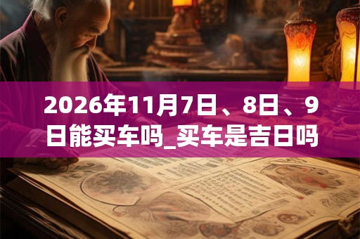 2026年11月7日、8日、9日能买车吗_买车是吉日吗 2026年11月7日、8日、9日能买车吗_买车是吉日吗