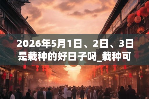 2026年5月1日、2日、3日是栽种的好日子吗_栽种可以吗 2026年5月1日、2日、3日是栽种的好日子吗_栽种可以吗