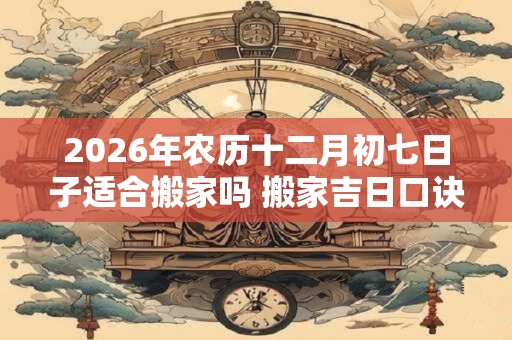2026年农历十二月初七日子适合搬家吗 搬家吉日口诀 2026年农历十二月初七日子适合搬家吗 搬家吉日口诀