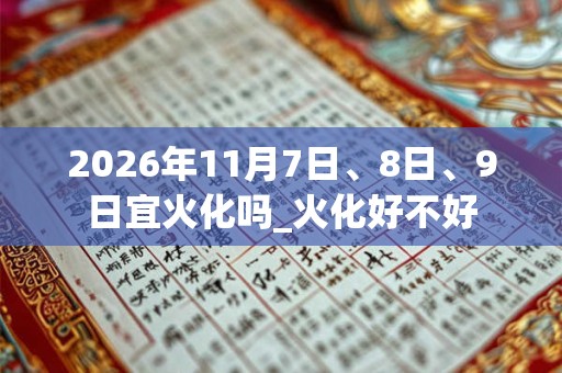 2026年11月7日、8日、9日宜火化吗_火化好不好