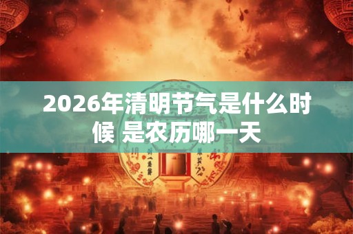 2026年清明节气是什么时候 是农历哪一天 2026年清明节气是什么时候 是农历哪一天