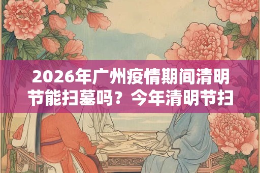2026年广州疫情期间清明节能扫墓吗？今年清明节扫墓的通知