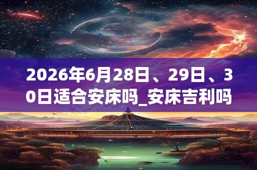 2026年6月28日、29日、30日适合安床吗_安床吉利吗 2026年6月28日、29日、30日适合安床吗_安床吉利吗