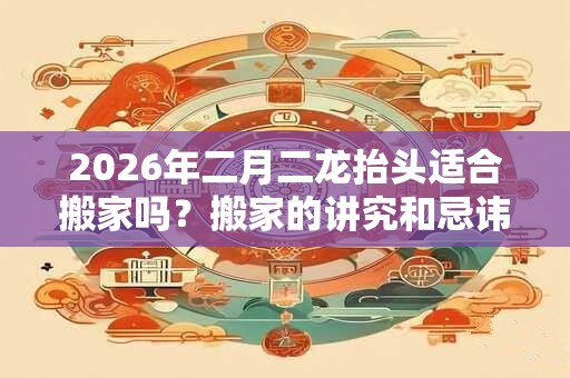 2026年二月二龙抬头适合搬家吗?搬家的讲究和忌讳大全! 2026年二月二龙抬头适合搬家吗?搬家的讲究和忌讳大全!