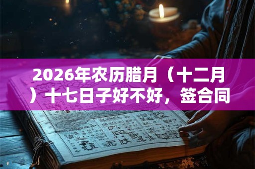 2026年农历腊月（十二月）十七日子好不好，签合同签约合适吗？