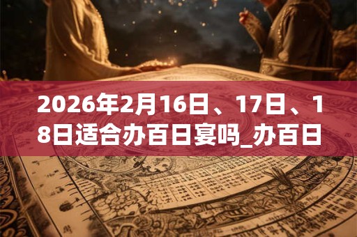 2026年2月16日、17日、18日适合办百日宴吗_办百日宴吉利吗