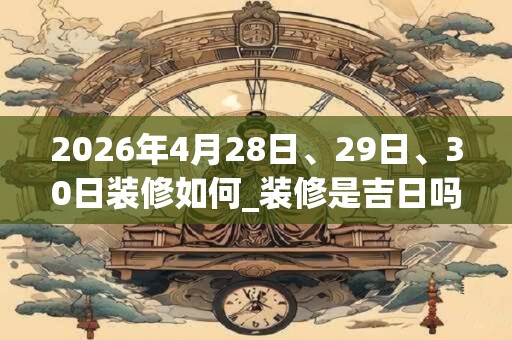2026年4月28日、29日、30日装修如何_装修是吉日吗
