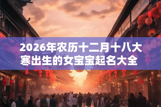 2026年农历十二月十八大寒出生的女宝宝起名大全 婉转好听 2026年农历十二月十八大寒出生的女宝宝起名大全 婉转好听