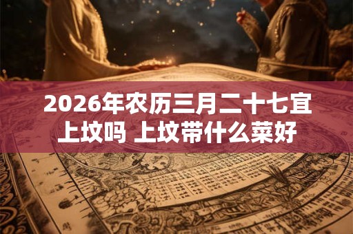 2026年农历三月二十七宜上坟吗 上坟带什么菜好 2026年农历三月二十七宜上坟吗 上坟带什么菜好