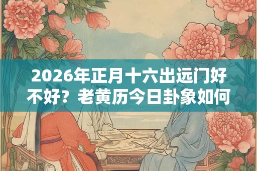 2026年正月十六出远门好不好？老黄历今日卦象如何？