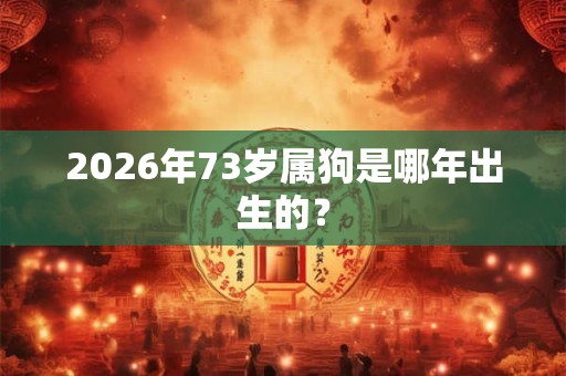 2026年73岁属狗是哪年出生的？