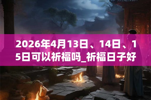 2026年4月13日、14日、15日可以祈福吗_祈福日子好吗 2026年4月13日、14日、15日可以祈福吗_祈福日子好吗