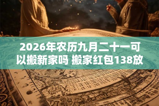 2026年农历九月二十一可以搬新家吗 搬家红包138放多久