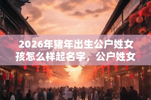2026年猪年出生公户姓女孩怎么样起名字，公户姓女孩好名推荐