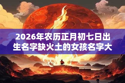 2026年农历正月初七日出生名字缺火土的女孩名字大全