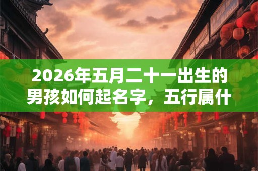 2026年五月二十一出生的男孩如何起名字,五行属什么 2026年五月二十一出生的男孩如何起名字,五行属什么
