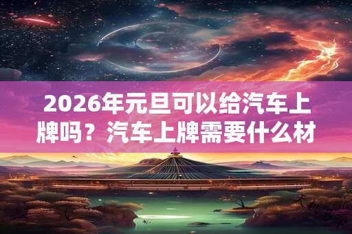 2026年元旦可以给汽车上牌吗？汽车上牌需要什么材料？