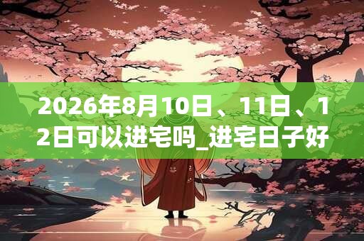 2026年8月10日、11日、12日可以进宅吗_进宅日子好吗