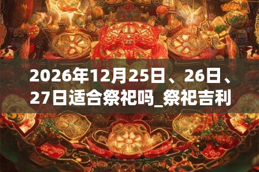 2026年12月25日、26日、27日适合祭祀吗_祭祀吉利吗