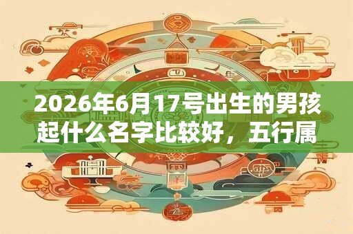 2026年6月17号出生的男孩起什么名字比较好，五行属什么