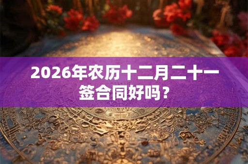 2026年农历十二月二十一签合同好吗? 2026年农历十二月二十一签合同好吗?