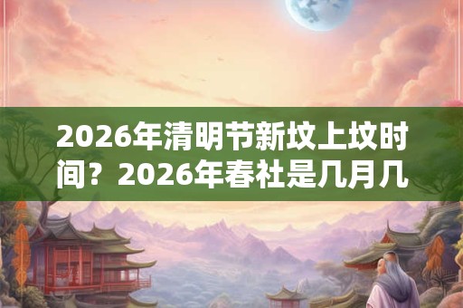 2026年清明节新坟上坟时间?2026年春社是几月几号? 2026年清明节新坟上坟时间?2026年春社是几月几号?