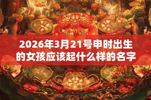2026年3月21号申时出生的女孩应该起什么样的名字 2026年3月21号申时出生的女孩应该起什么样的名字