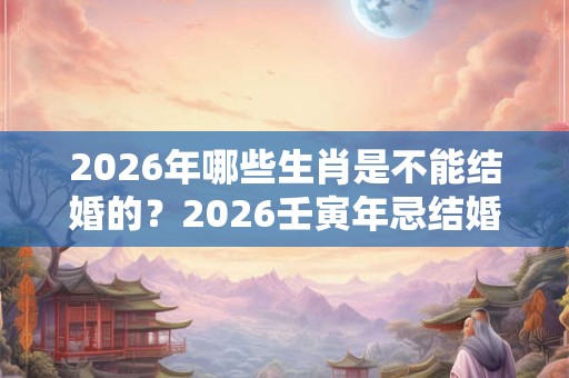2026年哪些生肖是不能结婚的？2026壬寅年忌结婚属相