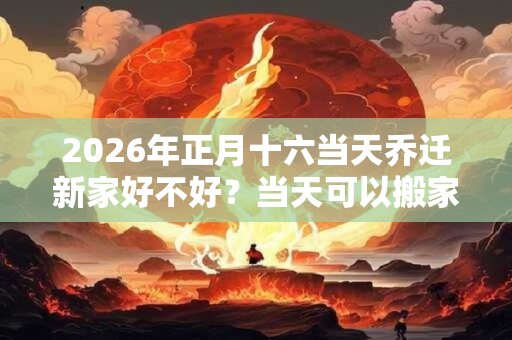 2026年正月十六当天乔迁新家好不好？当天可以搬家入宅吗？