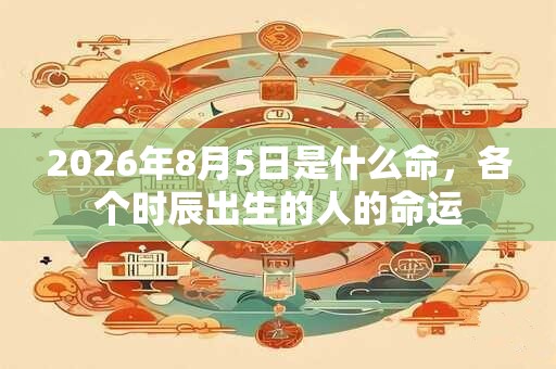 2026年8月5日是什么命,各个时辰出生的人的命运 2026年8月5日是什么命,各个时辰出生的人的命运