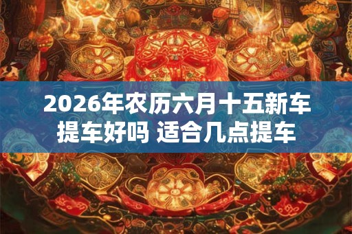 2026年农历六月十五新车提车好吗 适合几点提车