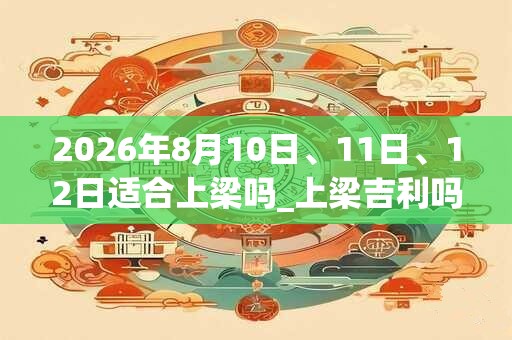 2026年8月10日、11日、12日适合上梁吗_上梁吉利吗 2026年8月10日、11日、12日适合上梁吗_上梁吉利吗