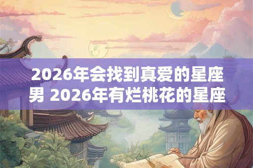 2026年会找到真爱的星座男 2026年有烂桃花的星座女 2026年会找到真爱的星座男 2026年有烂桃花的星座女